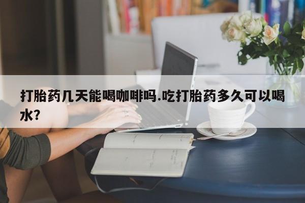堕胎药如何购买打胎药几天能喝咖啡吗.吃打胎药多久可以喝水？