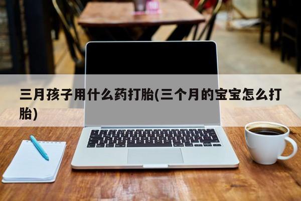 堕胎药如何购买三月孩子用什么药打胎(三个月的宝宝怎么打胎)