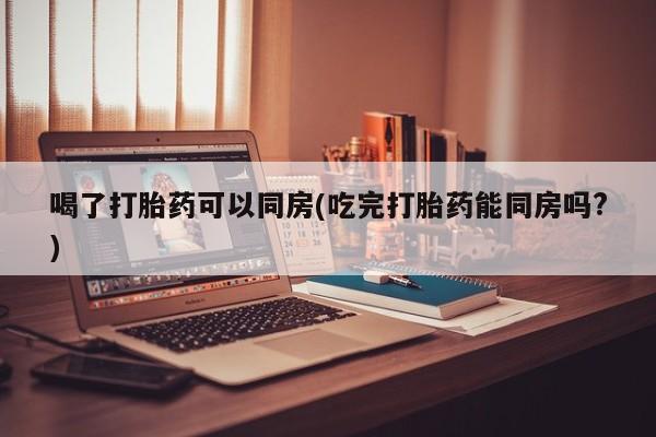 堕胎药如何购买喝了打胎药可以同房(吃完打胎药能同房吗?)