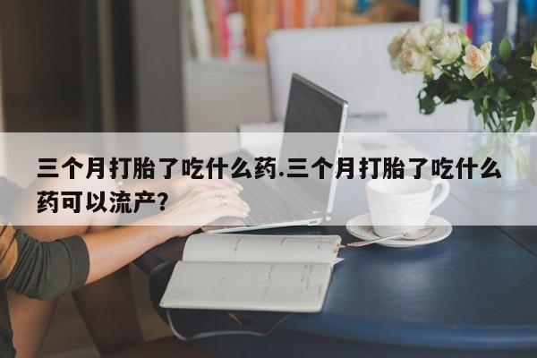 堕胎药如何购买三个月打胎了吃什么药.三个月打胎了吃什么药可以流产？
