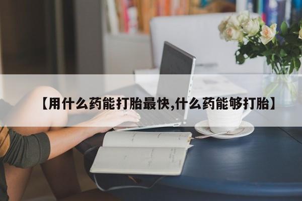 堕胎药如何购买【用什么药能打胎最快,什么药能够打胎】