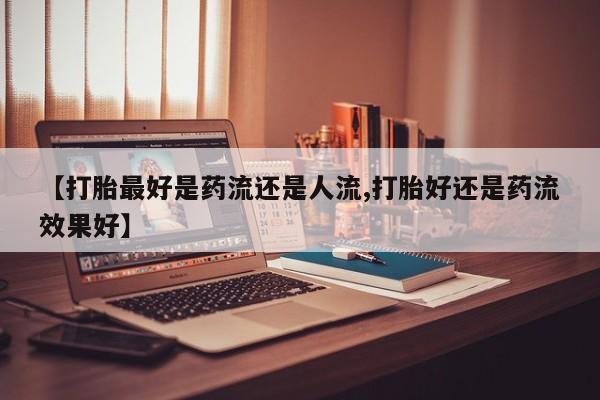 堕胎药如何购买【打胎最好是药流还是人流,打胎好还是药流效果好】