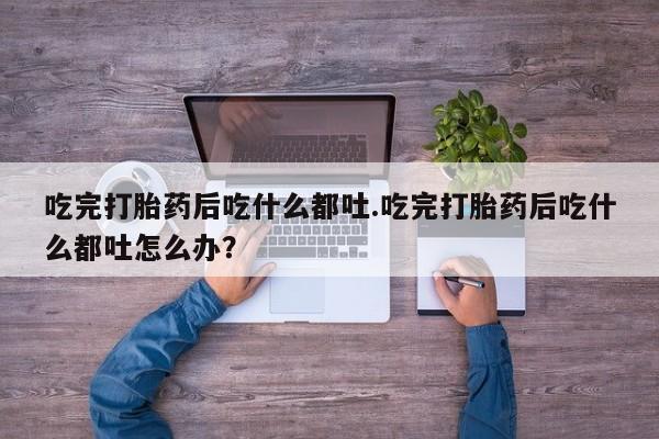 堕胎药如何购买吃完打胎药后吃什么都吐.吃完打胎药后吃什么都吐怎么办？