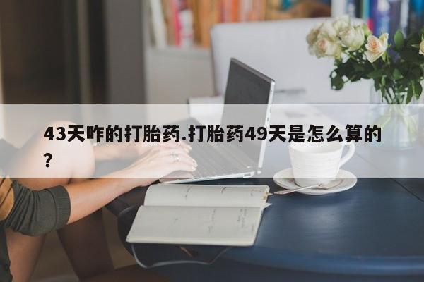 堕胎药如何购买43天咋的打胎药.打胎药49天是怎么算的？