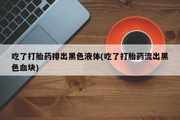 堕胎药如何购买吃了打胎药排出黑色液体(吃了打胎药流出黑色血块)