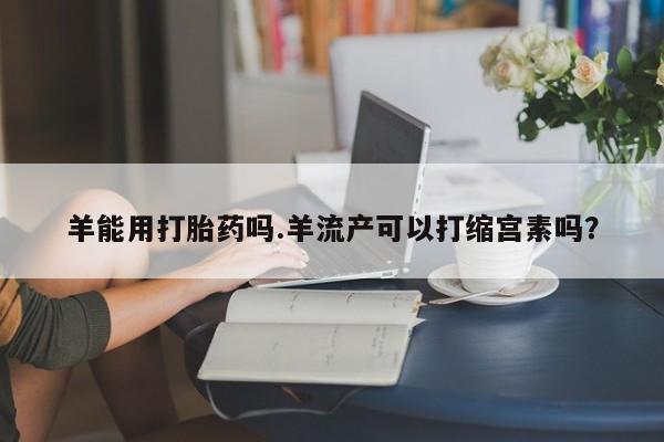堕胎药如何购买羊能用打胎药吗.羊流产可以打缩宫素吗？