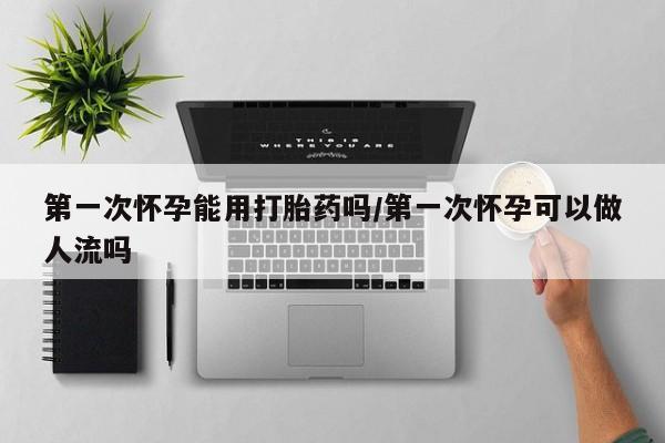 堕胎药如何购买第一次怀孕能用打胎药吗/第一次怀孕可以做人流吗