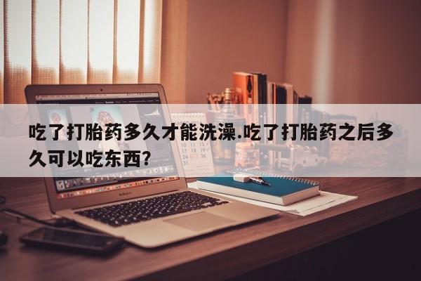 堕胎药如何购买吃了打胎药多久才能洗澡.吃了打胎药之后多久可以吃东西？
