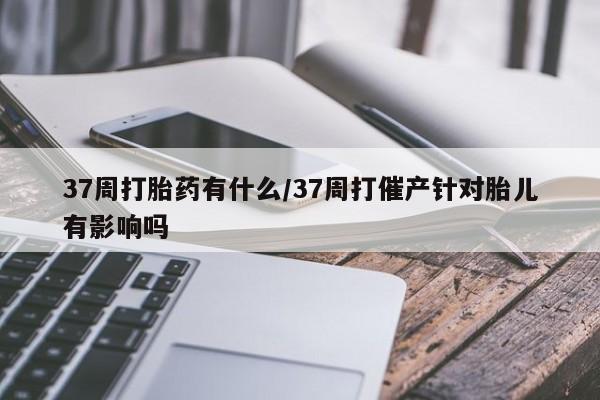 堕胎药如何购买37周打胎药有什么/37周打催产针对胎儿有影响吗