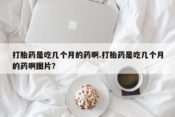 堕胎药如何购买打胎药是吃几个月的药啊.打胎药是吃几个月的药啊图片？