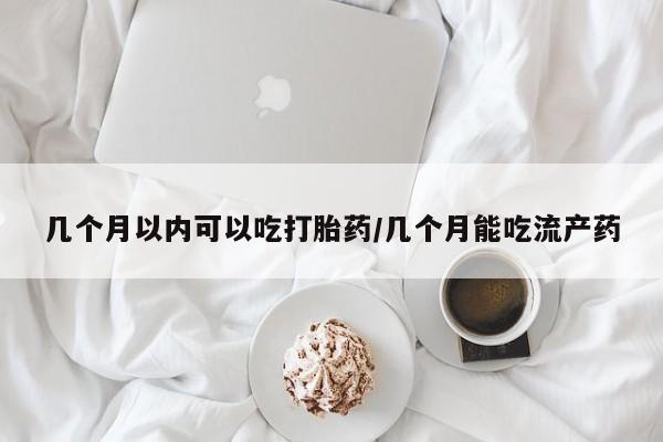 堕胎药如何购买几个月以内可以吃打胎药/几个月能吃流产药