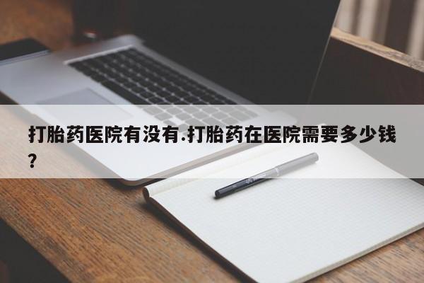 堕胎药如何购买打胎药医院有没有.打胎药在医院需要多少钱？