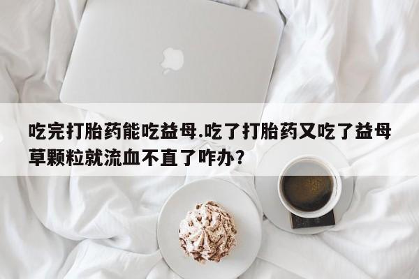 堕胎药如何购买吃完打胎药能吃益母.吃了打胎药又吃了益母草颗粒就流血不直了咋办？
