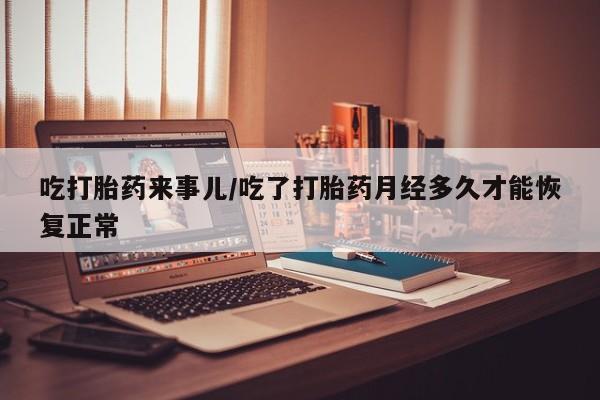 堕胎药如何购买吃打胎药来事儿/吃了打胎药月经多久才能恢复正常