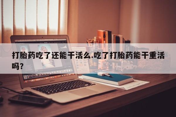 堕胎药如何购买打胎药吃了还能干活么.吃了打胎药能干重活吗？
