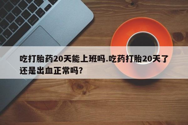 堕胎药如何购买吃打胎药20天能上班吗.吃药打胎20天了还是出血正常吗？