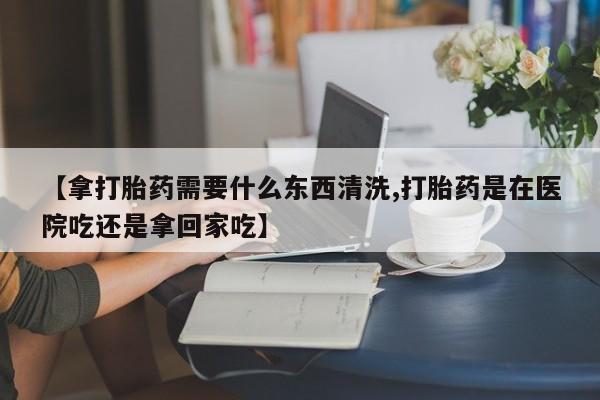 堕胎药如何购买【拿打胎药需要什么东西清洗,打胎药是在医院吃还是拿回家吃】