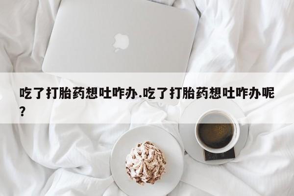 堕胎药如何购买吃了打胎药想吐咋办.吃了打胎药想吐咋办呢？