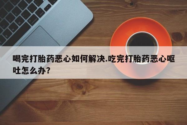堕胎药如何购买喝完打胎药恶心如何解决.吃完打胎药恶心呕吐怎么办？