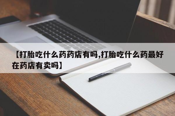 堕胎药如何购买【打胎吃什么药药店有吗,打胎吃什么药最好在药店有卖吗】