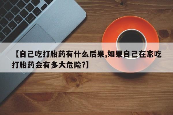 堕胎药如何购买【自己吃打胎药有什么后果,如果自己在家吃打胎药会有多大危险?】