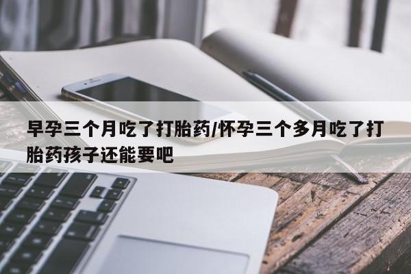 堕胎药如何购买早孕三个月吃了打胎药/怀孕三个多月吃了打胎药孩子还能要吧