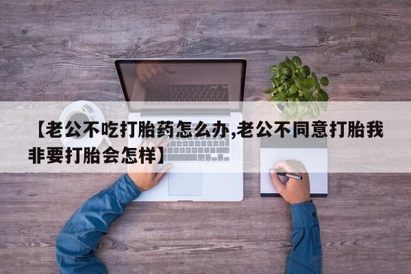 堕胎药如何购买【老公不吃打胎药怎么办,老公不同意打胎我非要打胎会怎样】