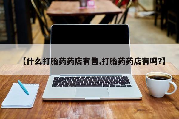 堕胎药如何购买【什么打胎药药店有售,打胎药药店有吗?】