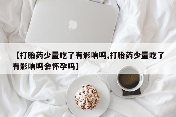 堕胎药如何购买【打胎药少量吃了有影响吗,打胎药少量吃了有影响吗会怀孕吗】