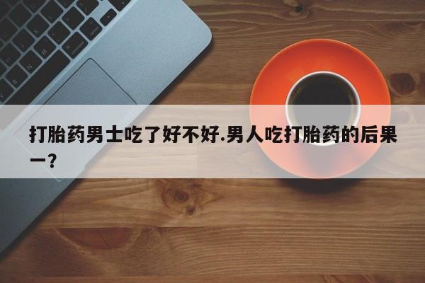 堕胎药如何购买打胎药男士吃了好不好.男人吃打胎药的后果一？