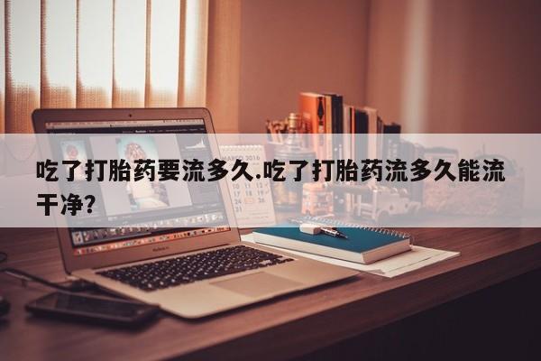 堕胎药如何购买吃了打胎药要流多久.吃了打胎药流多久能流干净？