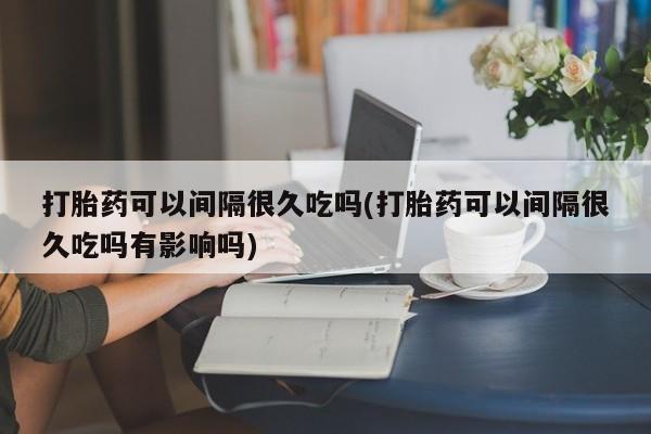 堕胎药如何购买打胎药可以间隔很久吃吗(打胎药可以间隔很久吃吗有影响吗)