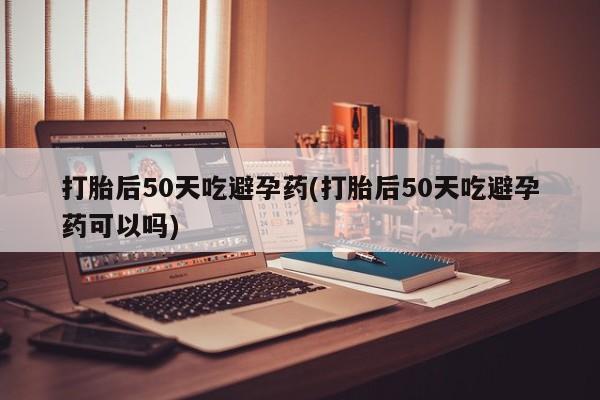 堕胎药如何购买打胎后50天吃避孕药(打胎后50天吃避孕药可以吗)
