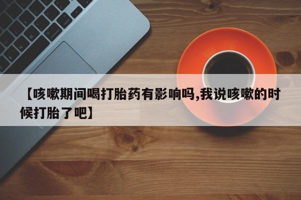 堕胎药如何购买【咳嗽期间喝打胎药有影响吗,我说咳嗽的时候打胎了吧】