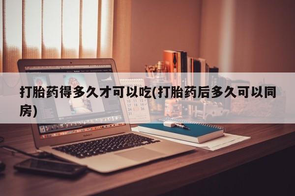 堕胎药如何购买打胎药得多久才可以吃(打胎药后多久可以同房)