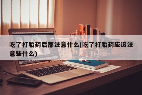 堕胎药如何购买吃了打胎药后都注意什么(吃了打胎药应该注意些什么)
