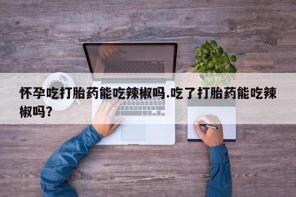 堕胎药如何购买怀孕吃打胎药能吃辣椒吗.吃了打胎药能吃辣椒吗?