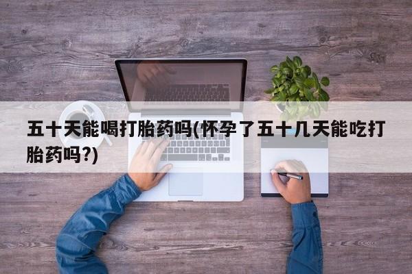 堕胎药如何购买五十天能喝打胎药吗(怀孕了五十几天能吃打胎药吗?)