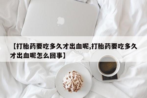 堕胎药如何购买【打胎药要吃多久才出血呢,打胎药要吃多久才出血呢怎么回事】