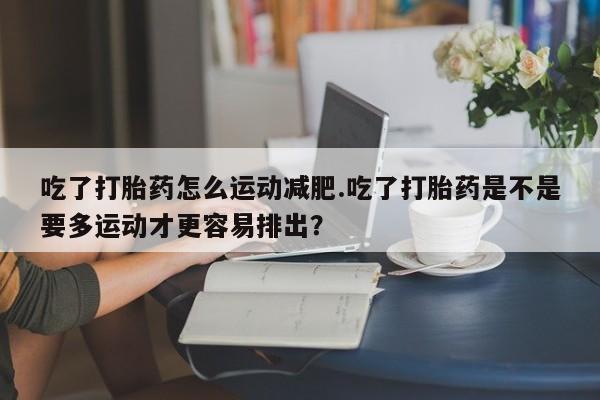 堕胎药如何购买吃了打胎药怎么运动减肥.吃了打胎药是不是要多运动才更容易排出？