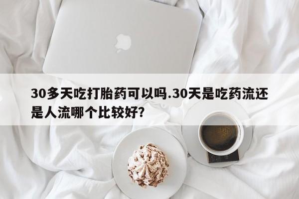 堕胎药如何购买30多天吃打胎药可以吗.30天是吃药流还是人流哪个比较好？