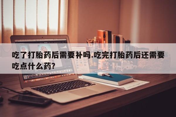 堕胎药如何购买吃了打胎药后需要补吗.吃完打胎药后还需要吃点什么药？
