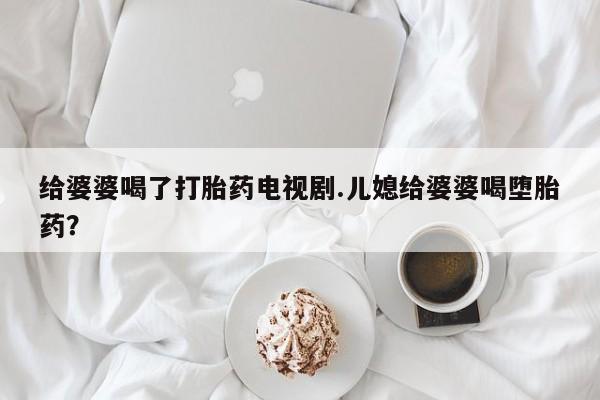 堕胎药如何购买给婆婆喝了打胎药电视剧.儿媳给婆婆喝堕胎药？