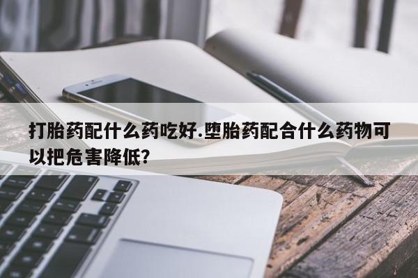 堕胎药如何购买打胎药配什么药吃好.堕胎药配合什么药物可以把危害降低？