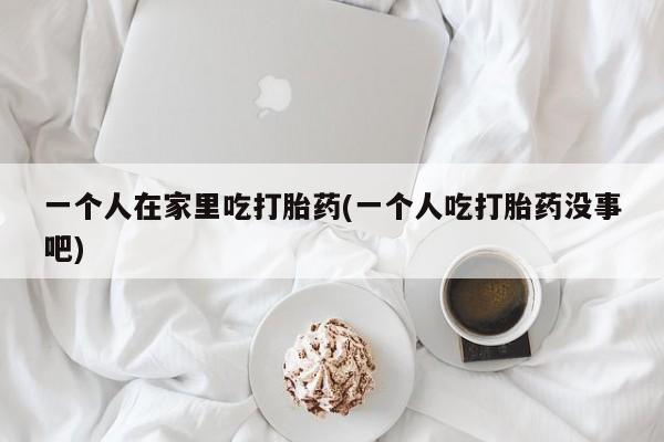 堕胎药如何购买一个人在家里吃打胎药(一个人吃打胎药没事吧)