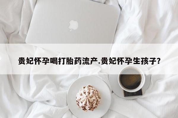 堕胎药如何购买贵妃怀孕喝打胎药流产.贵妃怀孕生孩子？