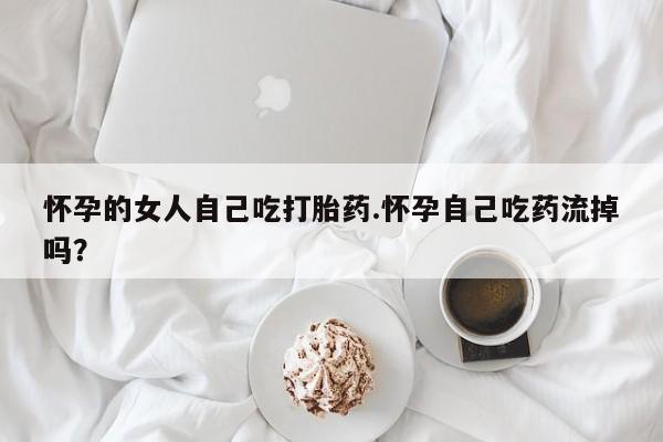 堕胎药如何购买怀孕的女人自己吃打胎药.怀孕自己吃药流掉吗？