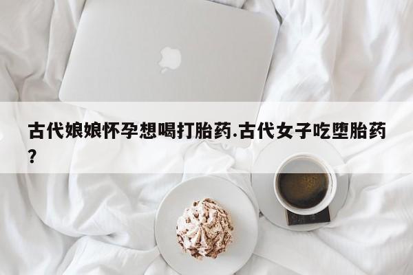 堕胎药如何购买古代娘娘怀孕想喝打胎药.古代女子吃堕胎药？