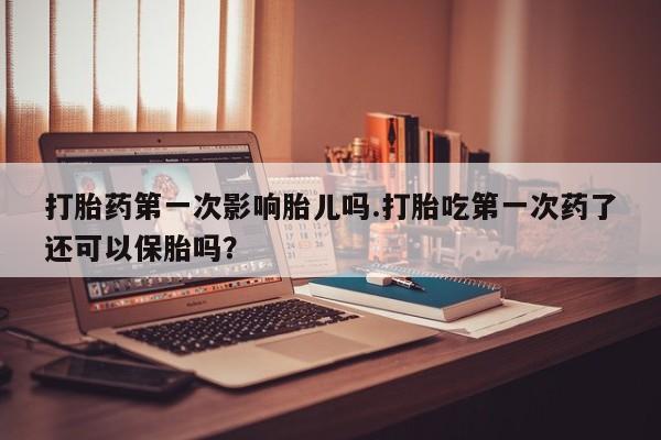 堕胎药如何购买打胎药第一次影响胎儿吗.打胎吃第一次药了还可以保胎吗？