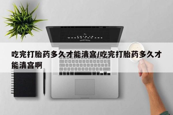 堕胎药如何购买吃完打胎药多久才能清宫/吃完打胎药多久才能清宫啊